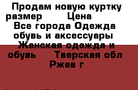 Продам новую куртку.размер 9XL › Цена ­ 1 500 - Все города Одежда, обувь и аксессуары » Женская одежда и обувь   . Тверская обл.,Ржев г.